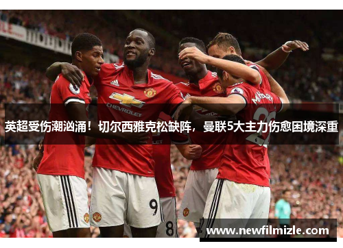 英超受伤潮汹涌！切尔西雅克松缺阵，曼联5大主力伤愈困境深重