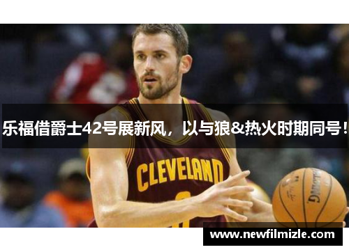 乐福借爵士42号展新风，以与狼&热火时期同号！